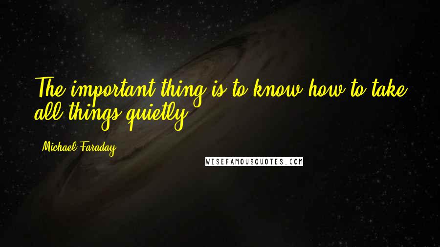Michael Faraday Quotes: The important thing is to know how to take all things quietly.