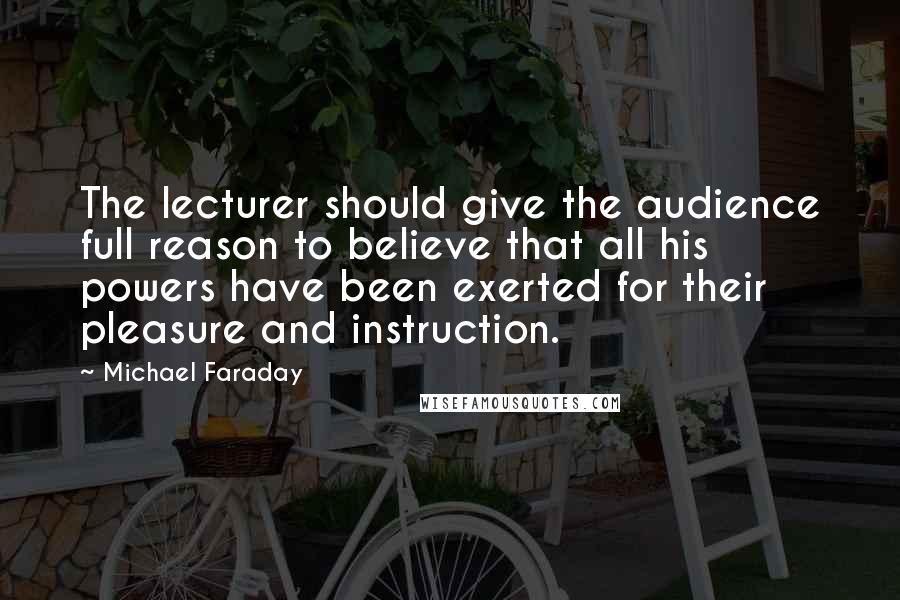 Michael Faraday Quotes: The lecturer should give the audience full reason to believe that all his powers have been exerted for their pleasure and instruction.