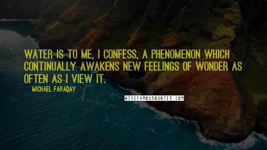 Michael Faraday Quotes: Water is to me, I confess, a phenomenon which continually awakens new feelings of wonder as often as I view it.