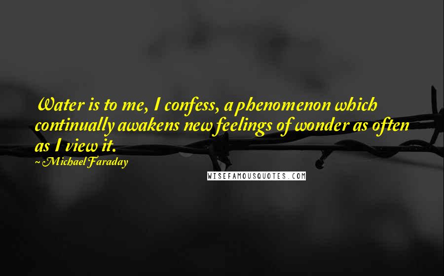 Michael Faraday Quotes: Water is to me, I confess, a phenomenon which continually awakens new feelings of wonder as often as I view it.