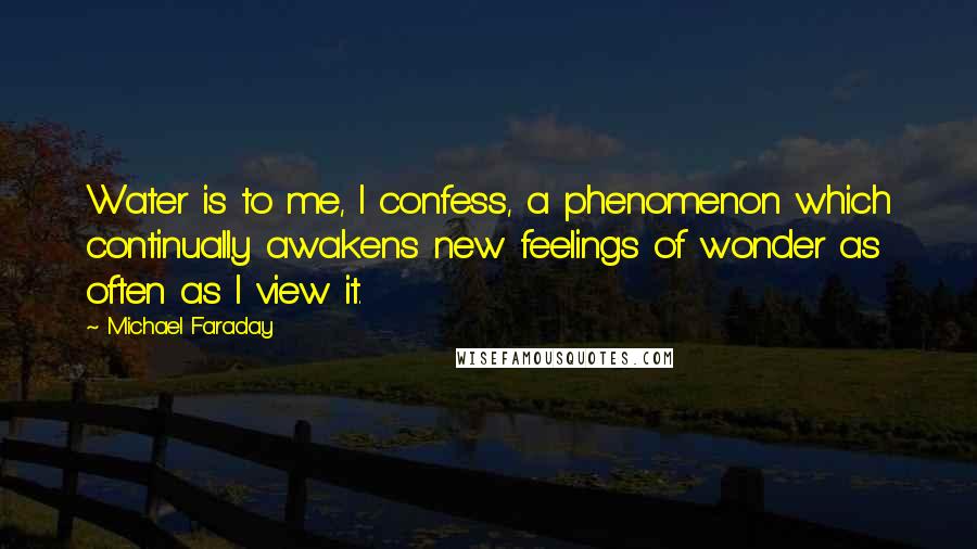 Michael Faraday Quotes: Water is to me, I confess, a phenomenon which continually awakens new feelings of wonder as often as I view it.