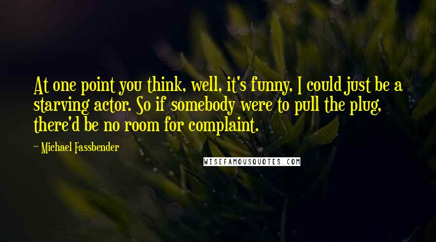 Michael Fassbender Quotes: At one point you think, well, it's funny, I could just be a starving actor. So if somebody were to pull the plug, there'd be no room for complaint.
