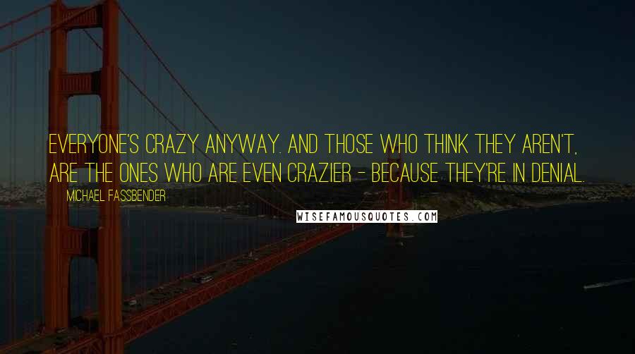 Michael Fassbender Quotes: Everyone's crazy anyway. And those who think they aren't, are the ones who are even crazier - because they're in denial.