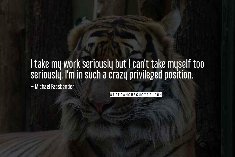 Michael Fassbender Quotes: I take my work seriously but I can't take myself too seriously. I'm in such a crazy privileged position.