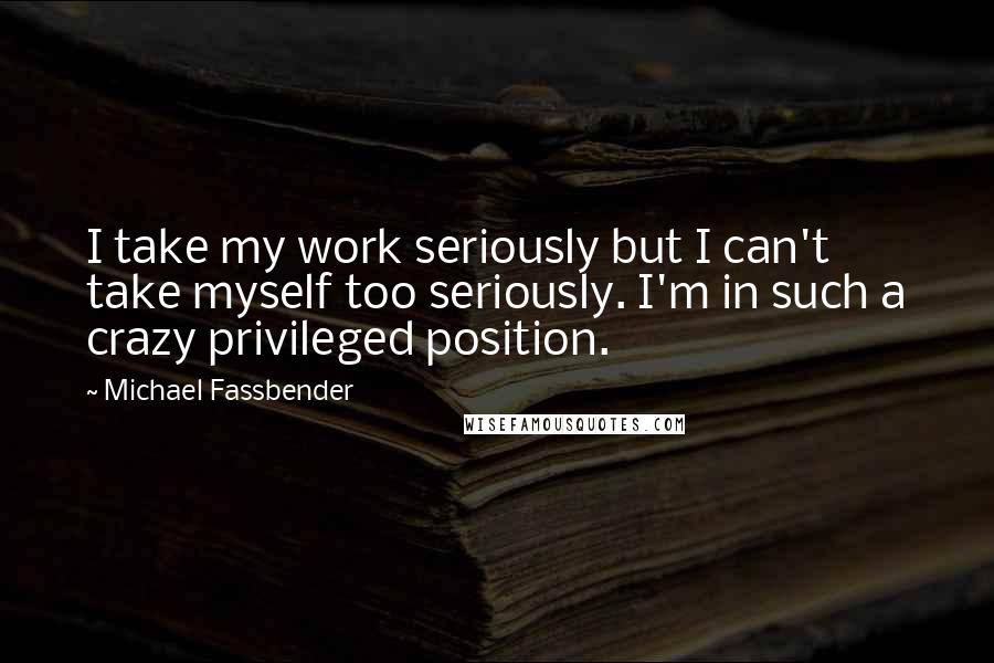 Michael Fassbender Quotes: I take my work seriously but I can't take myself too seriously. I'm in such a crazy privileged position.