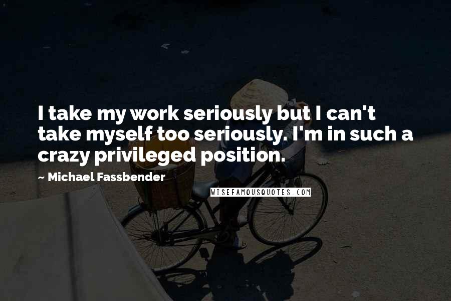 Michael Fassbender Quotes: I take my work seriously but I can't take myself too seriously. I'm in such a crazy privileged position.