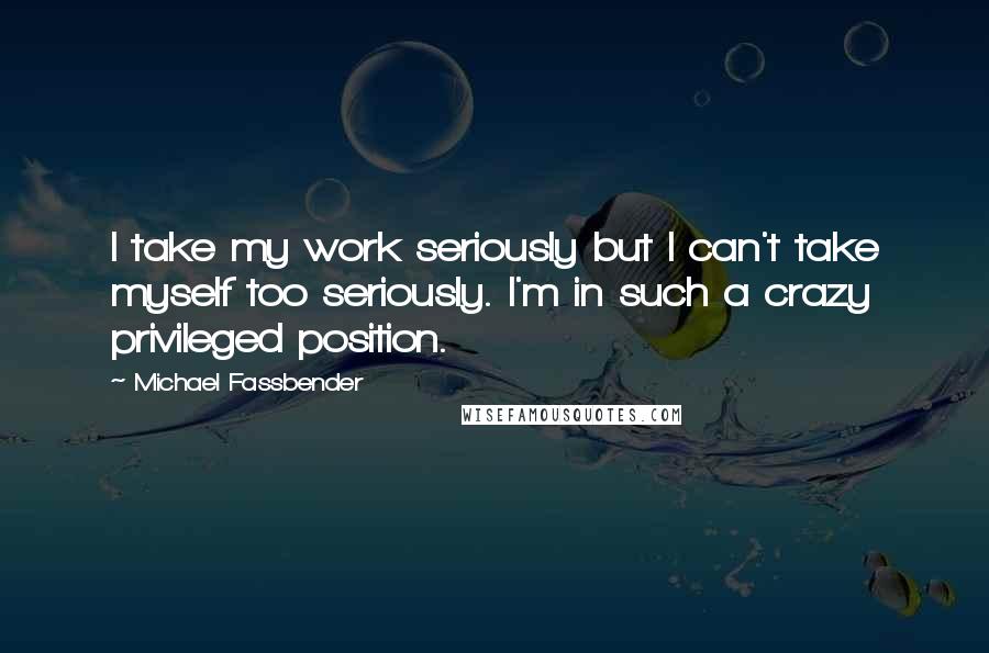 Michael Fassbender Quotes: I take my work seriously but I can't take myself too seriously. I'm in such a crazy privileged position.