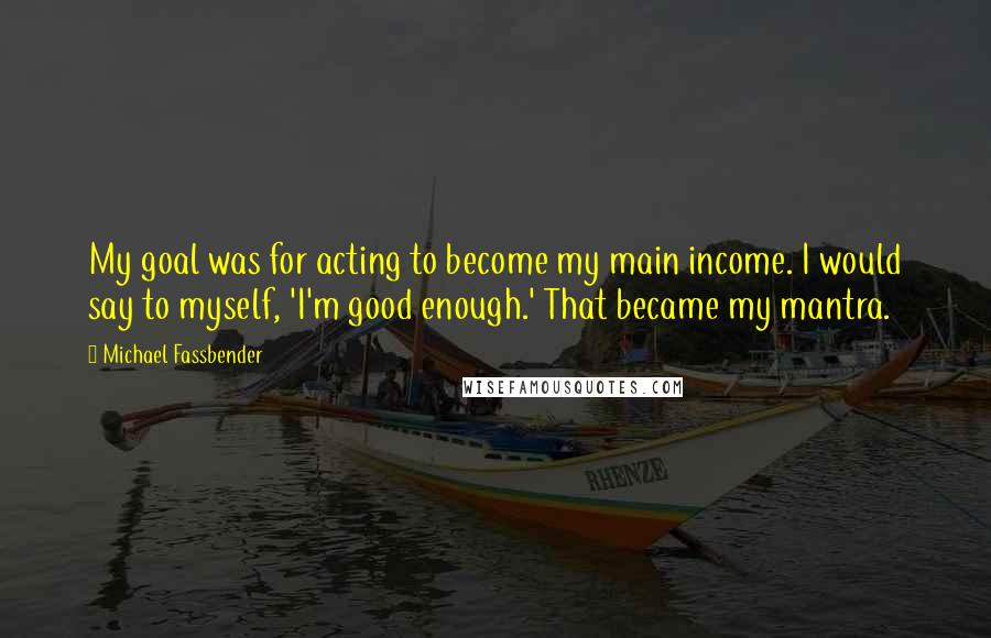 Michael Fassbender Quotes: My goal was for acting to become my main income. I would say to myself, 'I'm good enough.' That became my mantra.