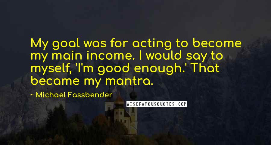 Michael Fassbender Quotes: My goal was for acting to become my main income. I would say to myself, 'I'm good enough.' That became my mantra.