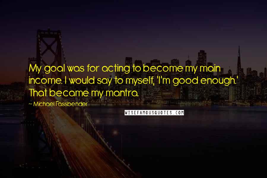 Michael Fassbender Quotes: My goal was for acting to become my main income. I would say to myself, 'I'm good enough.' That became my mantra.