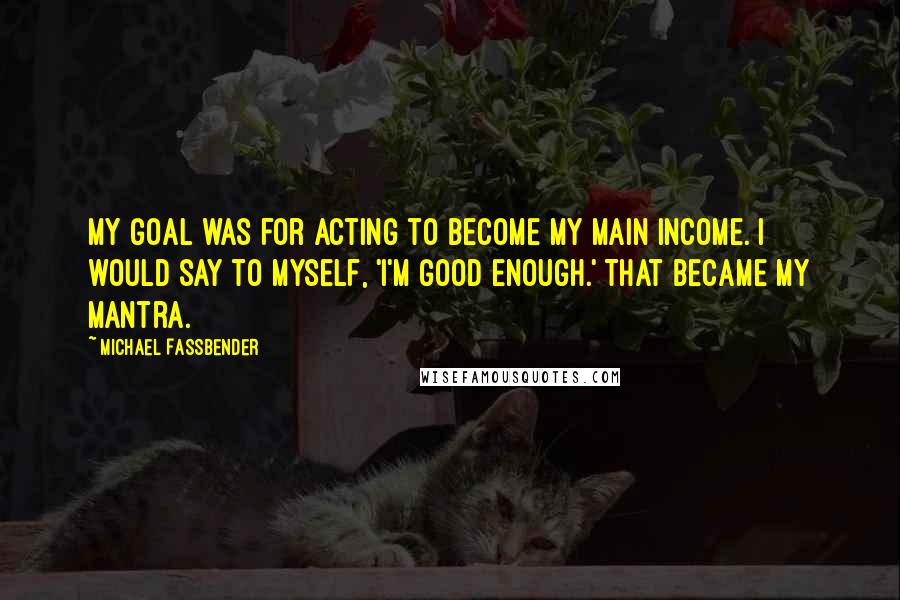 Michael Fassbender Quotes: My goal was for acting to become my main income. I would say to myself, 'I'm good enough.' That became my mantra.