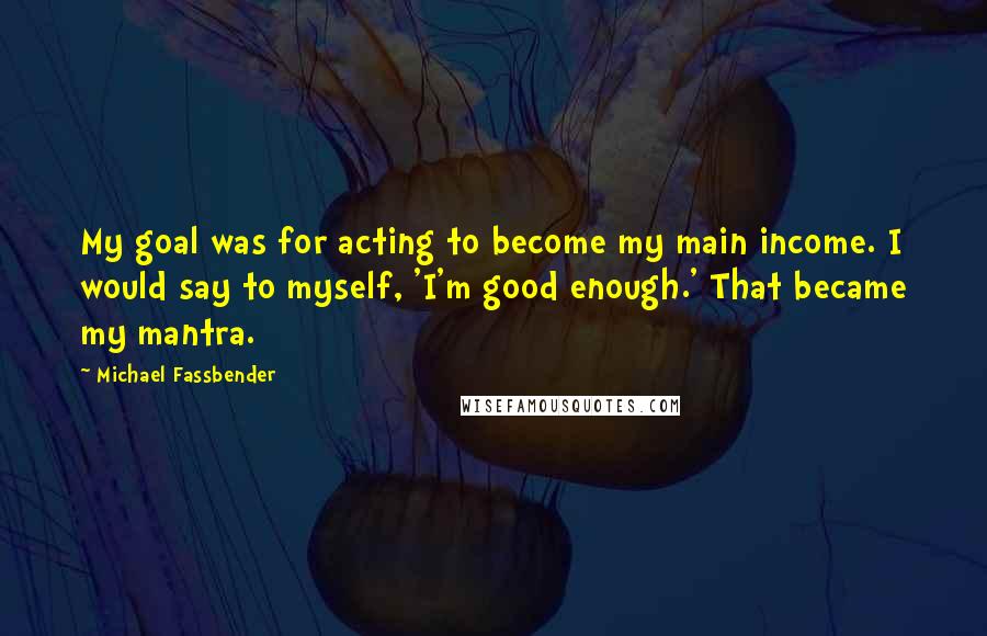 Michael Fassbender Quotes: My goal was for acting to become my main income. I would say to myself, 'I'm good enough.' That became my mantra.