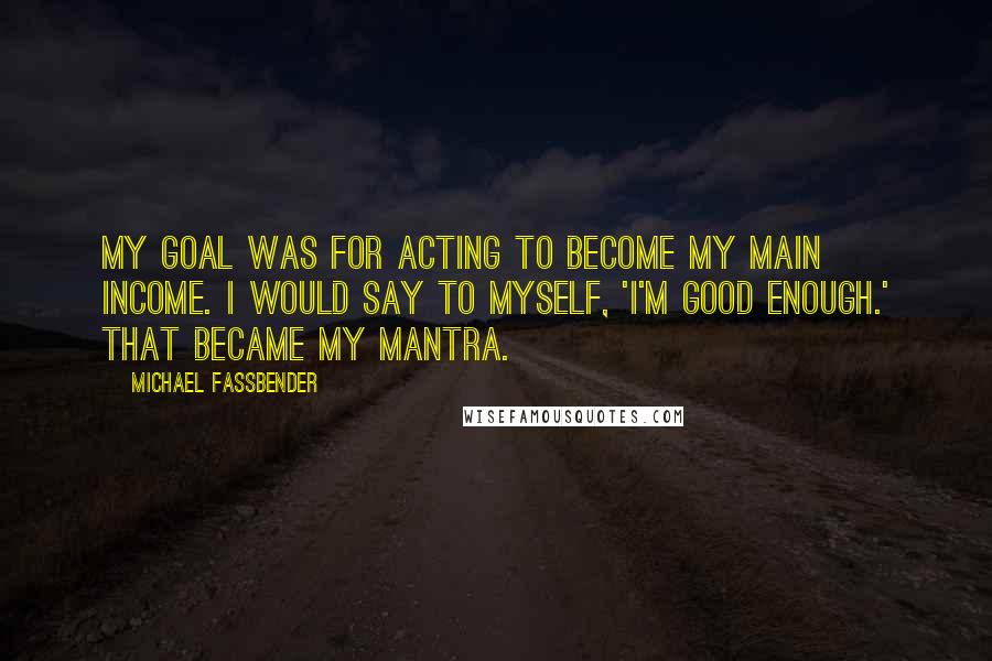 Michael Fassbender Quotes: My goal was for acting to become my main income. I would say to myself, 'I'm good enough.' That became my mantra.