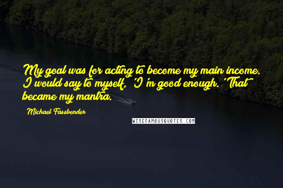 Michael Fassbender Quotes: My goal was for acting to become my main income. I would say to myself, 'I'm good enough.' That became my mantra.