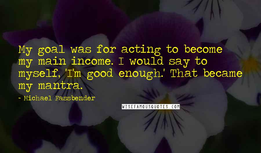 Michael Fassbender Quotes: My goal was for acting to become my main income. I would say to myself, 'I'm good enough.' That became my mantra.