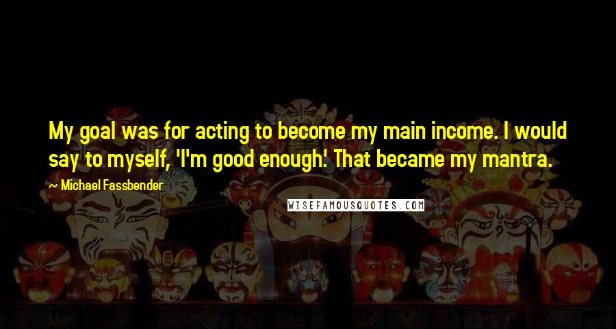 Michael Fassbender Quotes: My goal was for acting to become my main income. I would say to myself, 'I'm good enough.' That became my mantra.