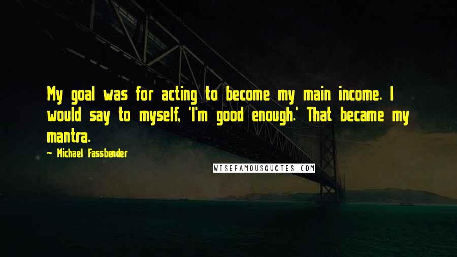 Michael Fassbender Quotes: My goal was for acting to become my main income. I would say to myself, 'I'm good enough.' That became my mantra.