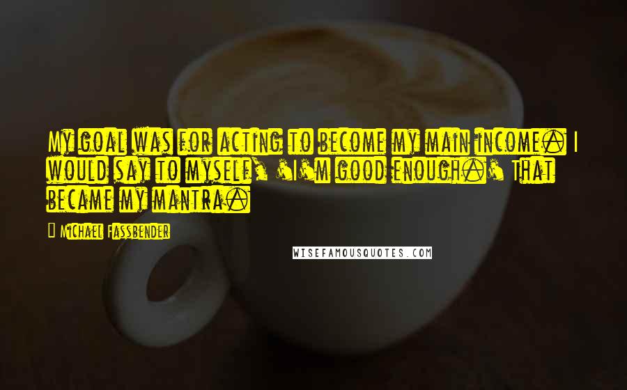 Michael Fassbender Quotes: My goal was for acting to become my main income. I would say to myself, 'I'm good enough.' That became my mantra.