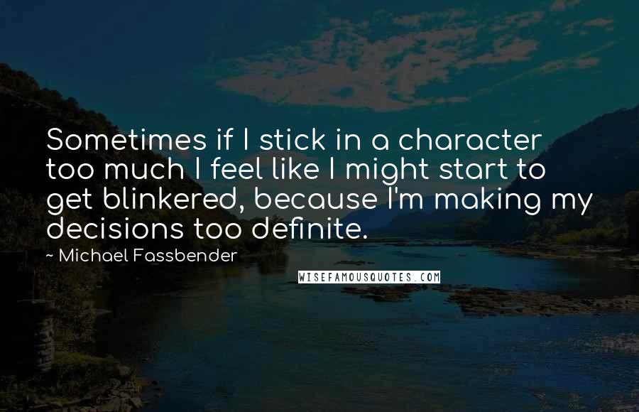 Michael Fassbender Quotes: Sometimes if I stick in a character too much I feel like I might start to get blinkered, because I'm making my decisions too definite.