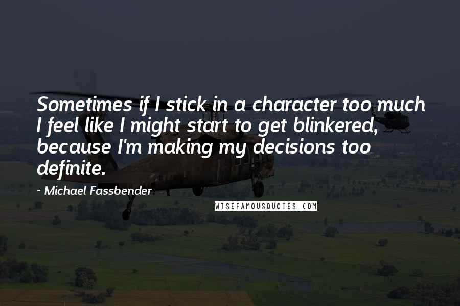 Michael Fassbender Quotes: Sometimes if I stick in a character too much I feel like I might start to get blinkered, because I'm making my decisions too definite.