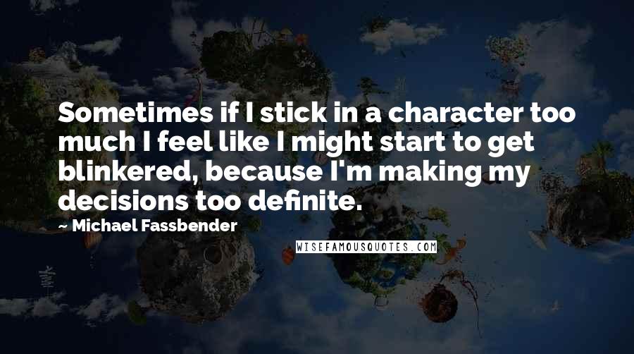 Michael Fassbender Quotes: Sometimes if I stick in a character too much I feel like I might start to get blinkered, because I'm making my decisions too definite.