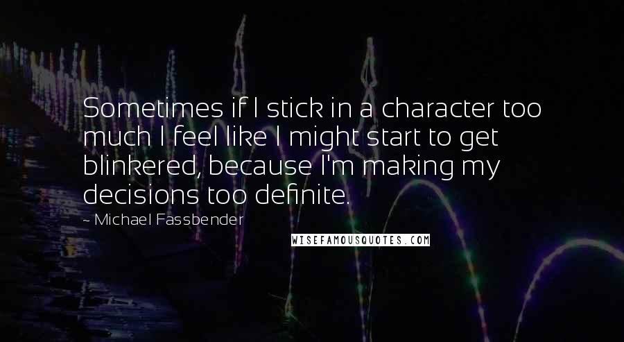 Michael Fassbender Quotes: Sometimes if I stick in a character too much I feel like I might start to get blinkered, because I'm making my decisions too definite.