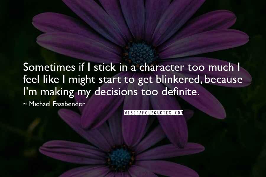 Michael Fassbender Quotes: Sometimes if I stick in a character too much I feel like I might start to get blinkered, because I'm making my decisions too definite.