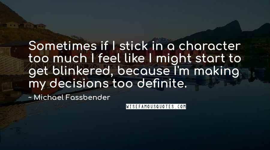 Michael Fassbender Quotes: Sometimes if I stick in a character too much I feel like I might start to get blinkered, because I'm making my decisions too definite.