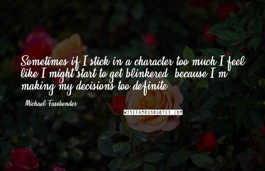 Michael Fassbender Quotes: Sometimes if I stick in a character too much I feel like I might start to get blinkered, because I'm making my decisions too definite.