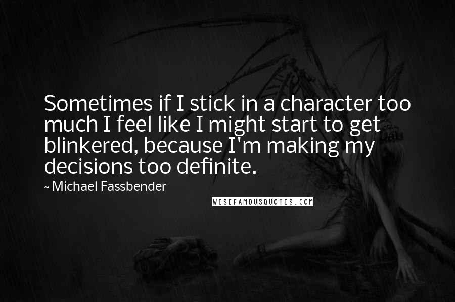 Michael Fassbender Quotes: Sometimes if I stick in a character too much I feel like I might start to get blinkered, because I'm making my decisions too definite.