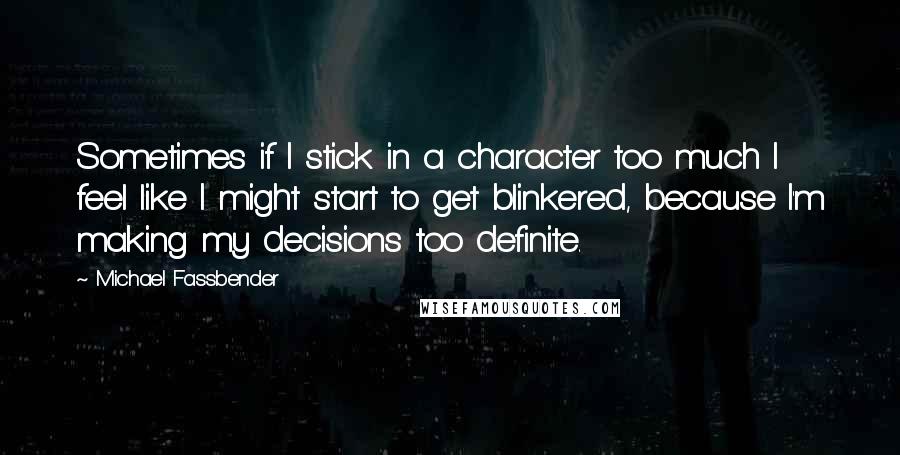 Michael Fassbender Quotes: Sometimes if I stick in a character too much I feel like I might start to get blinkered, because I'm making my decisions too definite.