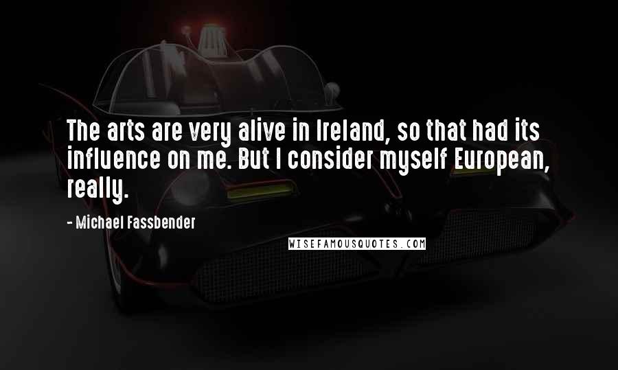 Michael Fassbender Quotes: The arts are very alive in Ireland, so that had its influence on me. But I consider myself European, really.