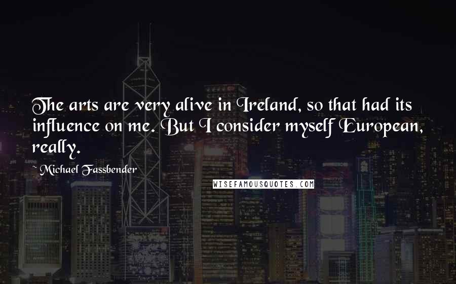 Michael Fassbender Quotes: The arts are very alive in Ireland, so that had its influence on me. But I consider myself European, really.