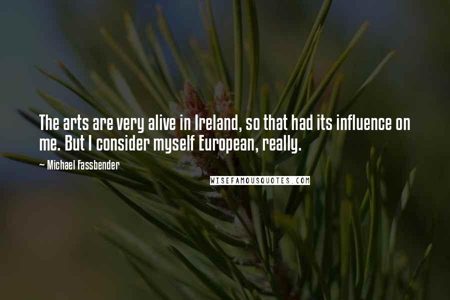 Michael Fassbender Quotes: The arts are very alive in Ireland, so that had its influence on me. But I consider myself European, really.