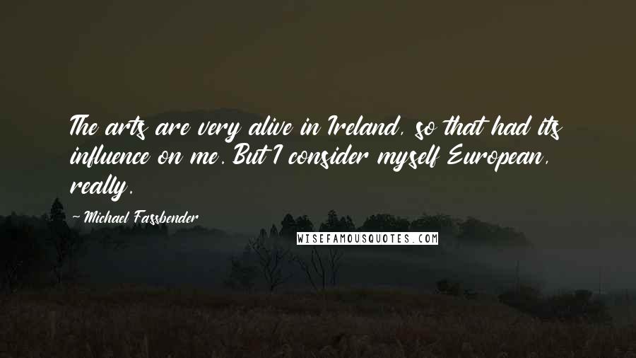 Michael Fassbender Quotes: The arts are very alive in Ireland, so that had its influence on me. But I consider myself European, really.