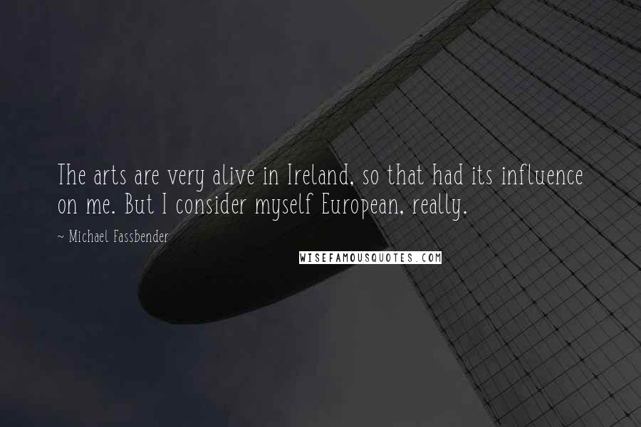 Michael Fassbender Quotes: The arts are very alive in Ireland, so that had its influence on me. But I consider myself European, really.