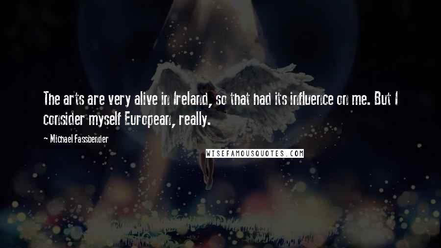 Michael Fassbender Quotes: The arts are very alive in Ireland, so that had its influence on me. But I consider myself European, really.