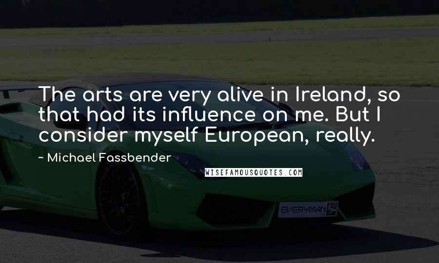Michael Fassbender Quotes: The arts are very alive in Ireland, so that had its influence on me. But I consider myself European, really.