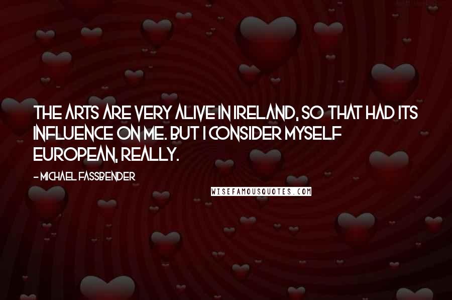 Michael Fassbender Quotes: The arts are very alive in Ireland, so that had its influence on me. But I consider myself European, really.