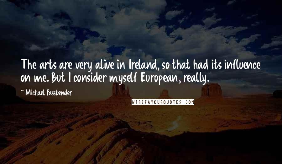 Michael Fassbender Quotes: The arts are very alive in Ireland, so that had its influence on me. But I consider myself European, really.