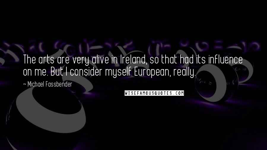 Michael Fassbender Quotes: The arts are very alive in Ireland, so that had its influence on me. But I consider myself European, really.