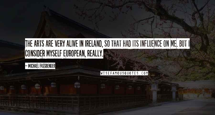 Michael Fassbender Quotes: The arts are very alive in Ireland, so that had its influence on me. But I consider myself European, really.