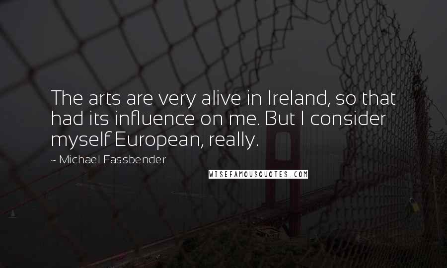 Michael Fassbender Quotes: The arts are very alive in Ireland, so that had its influence on me. But I consider myself European, really.