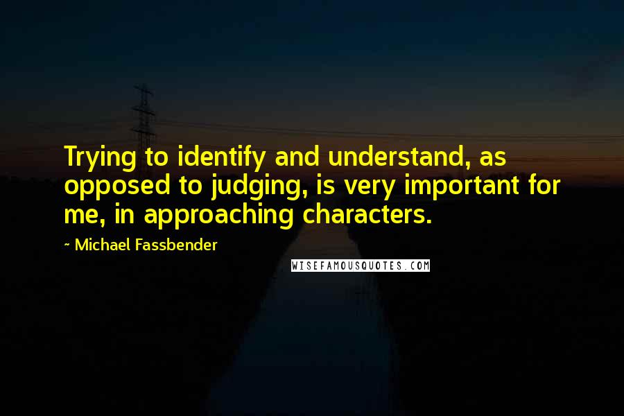 Michael Fassbender Quotes: Trying to identify and understand, as opposed to judging, is very important for me, in approaching characters.