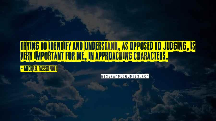 Michael Fassbender Quotes: Trying to identify and understand, as opposed to judging, is very important for me, in approaching characters.