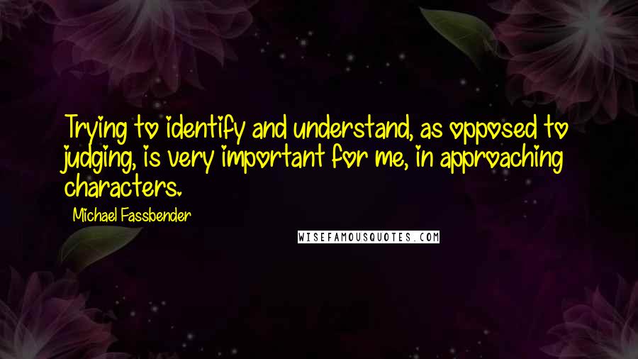 Michael Fassbender Quotes: Trying to identify and understand, as opposed to judging, is very important for me, in approaching characters.