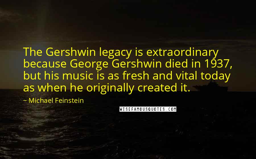 Michael Feinstein Quotes: The Gershwin legacy is extraordinary because George Gershwin died in 1937, but his music is as fresh and vital today as when he originally created it.