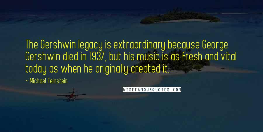 Michael Feinstein Quotes: The Gershwin legacy is extraordinary because George Gershwin died in 1937, but his music is as fresh and vital today as when he originally created it.