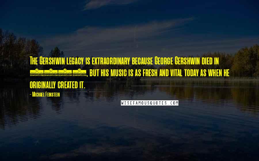 Michael Feinstein Quotes: The Gershwin legacy is extraordinary because George Gershwin died in 1937, but his music is as fresh and vital today as when he originally created it.