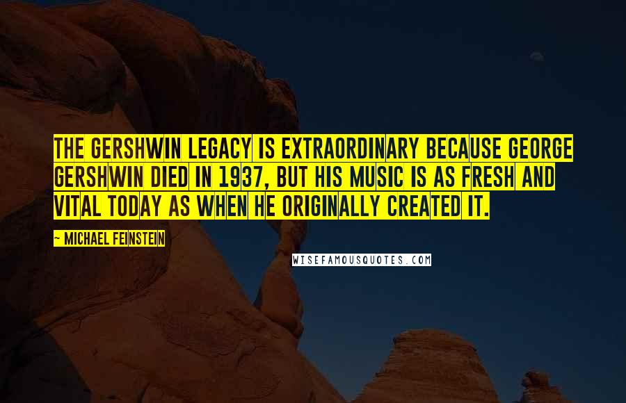 Michael Feinstein Quotes: The Gershwin legacy is extraordinary because George Gershwin died in 1937, but his music is as fresh and vital today as when he originally created it.